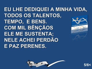 EU LHE DEDIQUEI A MINHA VIDA, TODOS OS TALENTOS, TEMPO,  E BENS. COM MIL BÊNÇÃOS  ELE ME SUSTENTA; NELE ACHEI PERDÃO E PAZ PERENES.   5/6< 