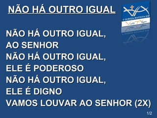 NÃO HÁ OUTRO IGUAL NÃO HÁ OUTRO IGUAL,  AO SENHOR NÃO HÁ OUTRO IGUAL, ELE É PODEROSO NÃO HÁ OUTRO IGUAL, ELE É DIGNO VAMOS LOUVAR AO SENHOR (2X) 1/2 
