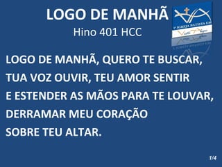 LOGO DE MANHÃ Hino 401 HCC LOGO DE MANHÃ, QUERO TE BUSCAR, TUA VOZ OUVIR, TEU AMOR SENTIR E ESTENDER AS MÃOS PARA TE LOUVAR, DERRAMAR MEU CORAÇÃO SOBRE TEU ALTAR. 1/4 