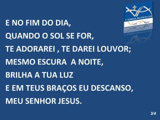 E NO FIM DO DIA,  QUANDO O SOL SE FOR, TE ADORAREI , TE DAREI LOUVOR; MESMO ESCURA  A NOITE, BRILHA A TUA LUZ E EM TEUS BRAÇOS EU DESCANSO,  MEU SENHOR JESUS. 3/4 