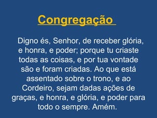 Congregação     Digno és, Senhor, de receber glória, e honra, e poder; porque tu criaste todas as coisas, e por tua vontade são e foram criadas. Ao que está assentado sobre o trono, e ao Cordeiro, sejam dadas ações de graças, e honra, e glória, e poder para todo o sempre. Amém.  