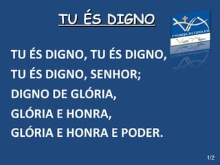 TU ÉS DIGNO   TU ÉS DIGNO, TU ÉS DIGNO, TU ÉS DIGNO, SENHOR; DIGNO DE GLÓRIA,  GLÓRIA E HONRA, GLÓRIA E HONRA E PODER.   1/2 