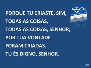 PORQUE TU CRIASTE, SIM,  TODAS AS COISAS, TODAS AS COISAS, SENHOR; POR TUA VONTADE  FORAM CRIADAS. TU ÉS DIGNO, SENHOR.   2/2 