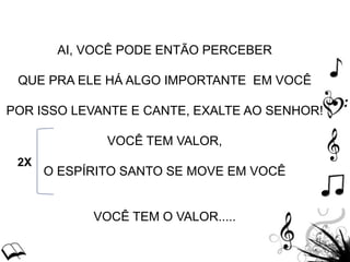 AI, VOCÊ PODE ENTÃO PERCEBER
QUE PRA ELE HÁ ALGO IMPORTANTE EM VOCÊ
POR ISSO LEVANTE E CANTE, EXALTE AO SENHOR!
VOCÊ TEM VALOR,
O ESPÍRITO SANTO SE MOVE EM VOCÊ
VOCÊ TEM O VALOR.....
2X
 