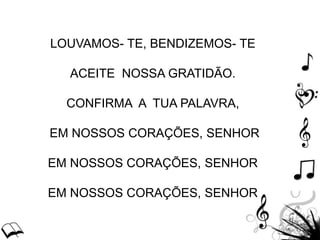 LOUVAMOS- TE, BENDIZEMOS- TE
ACEITE NOSSA GRATIDÃO.
CONFIRMA A TUA PALAVRA,
EM NOSSOS CORAÇÕES, SENHOR
EM NOSSOS CORAÇÕES, SENHOR
EM NOSSOS CORAÇÕES, SENHOR
 
