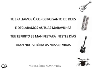 MINISTÉRIO NOVA VIDA
TE EXALTAMOS Ó CORDEIRO SANTO DE DEUS
E DECLARAMOS AS TUAS MARAVILHAS
TEU ESPÍRITO SE MANIFESTARÁ NESTES DIAS
TRAZENDO VITÓRIA AS NOSSAS VIDAS
 