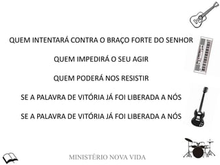 MINISTÉRIO NOVA VIDA
QUEM INTENTARÁ CONTRA O BRAÇO FORTE DO SENHOR
QUEM IMPEDIRÁ O SEU AGIR
QUEM PODERÁ NOS RESISTIR
SE A PALAVRA DE VITÓRIA JÁ FOI LIBERADA A NÓS
SE A PALAVRA DE VITÓRIA JÁ FOI LIBERADA A NÓS
 