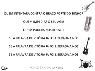 MINISTÉRIO NOVA VIDA
QUEM INTENTARÁ CONTRA O BRAÇO FORTE DO SENHOR
QUEM IMPEDIRÁ O SEU AGIR
QUEM PODERÁ NOS RESISTIR
SE A PALAVRA DE VITÓRIA JÁ FOI LIBERADA A NÓS
SE A PALAVRA DE VITÓRIA JÁ FOI LIBERADA A NÓS
SE A PALAVRA DE VITÓRIA JÁ FOI LIBERADA A NÓS
 