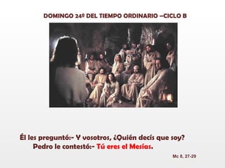 DOMINGO 24º DEL TIEMPO ORDINARIO –CICLO B Él les preguntó:- Y vosotros, ¿Quién decís que soy? Pedro le contestó:-  Tú eres el Mesías . Mc 8, 27-29 