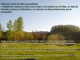 33
Entonces Jesús les dijo esta parábola:Entonces Jesús les dijo esta parábola:
44
–¿Quién de vosotros, si tiene cien ovejas y se le pierde una de ellas, no deja las–¿Quién de vosotros, si tiene cien ovejas y se le pierde una de ellas, no deja las
noventa y nueve en el desierto y va a buscar a la descarriada hasta que lanoventa y nueve en el desierto y va a buscar a la descarriada hasta que la
encuentra?encuentra?
Jesús refleja cómo es el corazón de Dios: amor no condicionado a nuestro buenJesús refleja cómo es el corazón de Dios: amor no condicionado a nuestro buen
decir ni a nuestro correcto actuar. Amor incondicional y gratuito que se adelantadecir ni a nuestro correcto actuar. Amor incondicional y gratuito que se adelanta
siempre.siempre.
Jesús nos enseña a no limitarnos a conservar, a no encerrarnos en nosotros mismosJesús nos enseña a no limitarnos a conservar, a no encerrarnos en nosotros mismos
ni en nuestros círculos y nos anima a buscar, a salir hacia lo incierto, hacia quien nosni en nuestros círculos y nos anima a buscar, a salir hacia lo incierto, hacia quien nos
necesite.necesite.
Podemos preguntarnos si la imagen que muestra Jesús del Padre coincide con la quePodemos preguntarnos si la imagen que muestra Jesús del Padre coincide con la que
nos han enseñado y con la que mostramos.nos han enseñado y con la que mostramos.
 