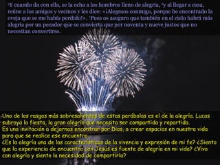 55
Y cuando da con ella, se la echa a los hombros lleno de alegría,Y cuando da con ella, se la echa a los hombros lleno de alegría, 66
y al llegar a casa,y al llegar a casa,
reúne a los amigos y vecinos y les dice: «¡Alegraos conmigo, porque he encontrado lareúne a los amigos y vecinos y les dice: «¡Alegraos conmigo, porque he encontrado la
oveja que se me había perdido!».oveja que se me había perdido!». 77
Pues os aseguro que también en el cielo habrá másPues os aseguro que también en el cielo habrá más
alegría por un pecador que se convierta que por noventa y nueve justos que noalegría por un pecador que se convierta que por noventa y nueve justos que no
necesitan convertirse.necesitan convertirse.
Uno de los rasgos más sobresalientes de estas parábolas es el de la alegría. LucasUno de los rasgos más sobresalientes de estas parábolas es el de la alegría. Lucas
subraya la fiesta, la gran alegría que necesita ser compartida y repartida.subraya la fiesta, la gran alegría que necesita ser compartida y repartida.
Es una invitación a dejarnos encontrar por Dios, a crear espacios en nuestra vidaEs una invitación a dejarnos encontrar por Dios, a crear espacios en nuestra vida
para que se realice ese encuentro.para que se realice ese encuentro.
¿Es la alegría una de las características de la vivencia y expresión de mi fe? ¿Siento¿Es la alegría una de las características de la vivencia y expresión de mi fe? ¿Siento
que la experiencia de encuentro con Jesús es fuente de alegría en mi vida? ¿Vivoque la experiencia de encuentro con Jesús es fuente de alegría en mi vida? ¿Vivo
con alegría y siento la necesidad de compartirla?con alegría y siento la necesidad de compartirla?
 
