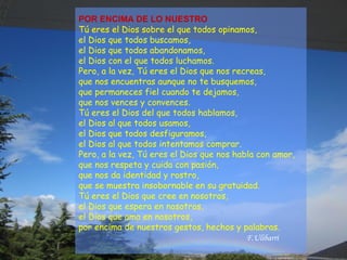 POR ENCIMA DE LO NUESTRO
Tú eres el Dios sobre el que todos opinamos,
el Dios que todos buscamos,
el Dios que todos abandonamos,
el Dios con el que todos luchamos.
Pero, a la vez, Tú eres el Dios que nos recreas,
que nos encuentras aunque no te busquemos,
que permaneces fiel cuando te dejamos,
que nos vences y convences.
Tú eres el Dios del que todos hablamos,
el Dios al que todos usamos,
el Dios que todos desfiguramos,
el Dios al que todos intentamos comprar.
Pero, a la vez, Tú eres el Dios que nos habla con amor,
que nos respeta y cuida con pasión,
que nos da identidad y rostro,
que se muestra insobornable en su gratuidad.
Tú eres el Dios que cree en nosotros,
el Dios que espera en nosotros,
el Dios que ama en nosotros,
por encima de nuestros gestos, hechos y palabras.
F.Ulibarri
 