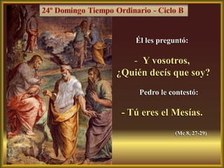 Él les preguntó:

   - Y vosotros,
¿Quién decís que soy?
     Pedro le contestó:

 - Tú eres el Mesías.
               (Mc 8, 27-29)
 