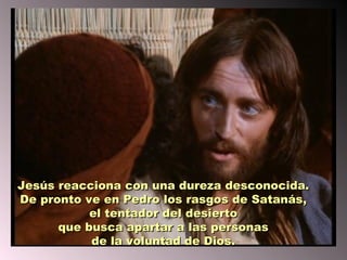 Jesús reacciona con una dureza desconocida.
De pronto ve en Pedro los rasgos de Satanás,
           el tentador del desierto
      que busca apartar a las personas
           de la voluntad de Dios.
 