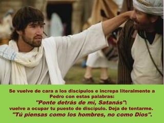 Se vuelve de cara a los discípulos e increpa literalmente a
                Pedro con estas palabras:
          "Ponte detrás de mí, Satanás":
vuelve a ocupar tu puesto de discípulo. Deja de tentarme.
 "Tú piensas como los hombres, no como Dios".
 