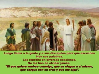 Luego llama a la gente y a sus discípulos para que escuchen
                      bien sus palabras.
             Las repetirá en diversas ocasiones.
                No las han de olvidar jamás.
 "El que quiera venirse conmigo, que se niegue a sí mismo,
           que cargue con su cruz y que me siga".
 