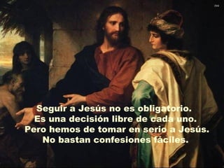 Seguir a Jesús no es obligatorio.
  Es una decisión libre de cada uno.
Pero hemos de tomar en serio a Jesús.
   No bastan confesiones fáciles.
 