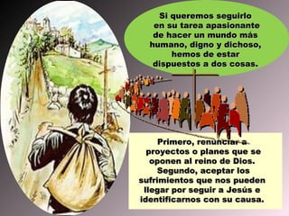 Si queremos seguirlo
   en su tarea apasionante
   de hacer un mundo más
  humano, digno y dichoso,
       hemos de estar
   dispuestos a dos cosas.
                    cosas




     Primero, renunciar a
  proyectos o planes que se
   oponen al reino de Dios.
     Segundo, aceptar los
sufrimientos que nos pueden
 llegar por seguir a Jesús e
identificarnos con su causa.
 