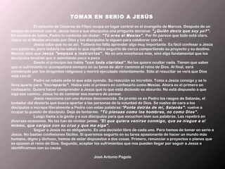 TOMAR EN SERIO A JESÚS 
             El episodio de Cesarea de Filipo ocupa un lugar central en el evangelio de Marcos. Después de un
tiempo de convivir con él, Jesús hace a sus discípulos una pregunta decisiva: "¿Quién decís que soy yo?" .
En nombre de todos, Pedro le contesta sin dudar: "Tú eres el Mesías" . Por fin parece que todo está claro.
Jesús es el Mesías enviado por Dios y los discípulos lo siguen para colaborar con él.
             Jesús sabe que no es así. Todavía les falta aprender algo muy importante. Es fácil confesar a Jesús
con palabras, pero todavía no saben lo que significa seguirlo de cerca compartiendo su proyecto y su destino.
Marcos dice que Jesús " empezó a instruirlos". No es una enseñanza más, sino algo fundamental que los
discípulos tendrán que ir asimilando poco a poco
             Desde el principio les habla "con toda claridad". No les quiere ocultar nada. Tienen que saber
que el sufrimiento lo acompañará siempre en su tarea de abrir caminos al reino de Dios. Al final, será
condenado por los dirigentes religiosos y morirá ejecutado violentamente. Sólo al resucitar se verá que Dios
está con él.
             Pedro se rebela ante lo que está oyendo. Su reacción es increíble. Toma a Jesús consigo y se lo
lleva aparte para "increparlo" . Había sido el primero en confesarlo como Mesías. Ahora es el primero en
rechazarlo. Quiere hacer comprender a Jesús que lo que está diciendo es absurdo. No está dispuesto a que
siga ese camino. Jesús ha de cambiar esa manera de pensar.
             Jesús reacciona con una dureza desconocida. De pronto ve en Pedro los rasgos de Satanás, el
tentador del desierto que busca apartar a las personas de la voluntad de Dios. Se vuelve de cara a los
discípulos e increpa literalmente a Pedro con estas palabras:"Ponte detrás de mí, Satanás" : vuelve a
ocupar tu puesto de discípulo. Deja de tentarme. "Tú piensas como los hombres, no como Dios" .
             Luego llama a la gente y a sus discípulos para que escuchen bien sus palabras. Las repetirá en
diversas ocasiones. No las han de olvidar jamás. "El que quiera venirse conmigo, que se niegue a sí
mismo, que cargue con su cruz y que me siga" .
             Seguir a Jesús no es obligatorio. Es una decisión libre de cada uno. Pero hemos de tomar en serio a
Jesús. No bastan confesiones fáciles. Si queremos seguirlo en su tarea apasionante de hacer un mundo más
humano, digno y dichoso, hemos de estar dispuestos a dos cosas. Primero, renunciar a proyectos o planes que
se oponen al reino de Dios. Segundo, aceptar los sufrimientos que nos pueden llegar por seguir a Jesús e
identificarnos con su causa.
 
                                               José Antonio Pagola
 