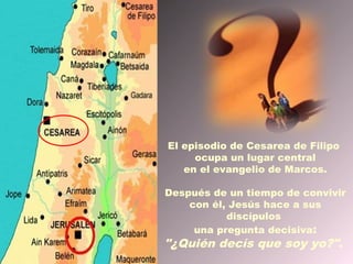 El episodio de Cesarea de Filipo
     ocupa un lugar central
   en el evangelio de Marcos.

Después de un tiempo de convivir
    con él, Jesús hace a sus
           discípulos
     una pregunta decisiva:
"¿Quién decís que soy yo?".
 