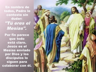 En nombre de
 todos, Pedro le
  contesta sin
     dudar:
 "Tú eres el
  Mesías".
 Por fin parece
     que todo
   está claro.
   Jesús es el
 Mesías enviado
  por Dios y los
  discípulos lo
   siguen para
colaborar con él.
 