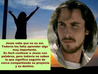 Jesús sabe que no es así.
Todavía les falta aprender algo
       muy importante.
 Es fácil confesar a Jesús con
palabras, pero todavía no saben
  lo que significa seguirlo de
cerca compartiendo su proyecto
          y su destino.
 