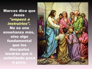 Marcos dice que
     Jesús
   "empezó a
  instruirlos".
   No es una
enseñanza más,
    sino algo
  fundamental
     que los
   discípulos
 tendrán que ir
asimilando poco
     a poco.
 