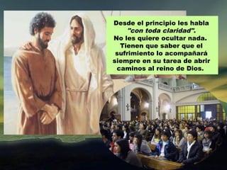 Desde el principio les habla
     "con toda claridad".
No les quiere ocultar nada.
  Tienen que saber que el
 sufrimiento lo acompañará
siempre en su tarea de abrir
 caminos al reino de Dios.
 