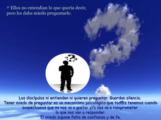 32
   Ellos no entendían lo que quería decir,
 pero les daba miedo preguntarle.




       Los discípulos ni entienden ni quieren preguntar. Guardan silencio.
Tener miedo de preguntar es un mecanismo psicológico que tod@s tenemos cuando
         sospechamos que no nos va a gustar y/o nos va a comprometer
                            lo que nos van a responder.
                   El miedo supone falta de confianza y de fe.
 