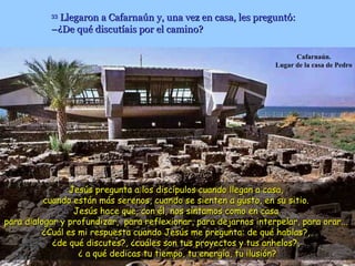 33
             Llegaron a Cafarnaún y, una vez en casa, les preguntó:
           –¿De qué discutíais por el camino?

                                                                         Cafarnaún.
                                                                   Lugar de la casa de Pedro




                 Jesús pregunta a los discípulos cuando llegan a casa,
          cuando están más serenos, cuando se sienten a gusto, en su sitio.
                  Jesús hace que, con él, nos sintamos como en casa
para dialogar y profundizar, para reflexionar, para dejarnos interpelar, para orar...
          ¿Cuál es mi respuesta cuando Jesús me pregunta: de qué hablas?,
            ¿de qué discutes?, ¿cuáles son tus proyectos y tus anhelos?,
                   ¿ a qué dedicas tu tiempo, tu energía, tu ilusión?
 