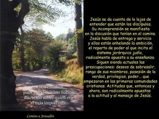 Jesús se da cuenta de lo lejos de
                                entender que están los discípulos.
                                 Su incomprensión se manifiesta
                             en la discusión que tenían en el camino.
                                Jesús habla de entrega y servicio
                               y ellos están anhelando la ambición,
                               el reparto de poder al que incita el
                                     sistema jerárquico judío,
                              radicalmente opuesto a su enseñanza.
                                    Siguen siendo actuales las
                             preocupaciones: deseos de sobresalir,
                             rango de sus miembros, posesión de la
                                 verdad, privilegios, poder... que
                            empezaron en las primeras comunidades
    34
       Ellos callaban,        cristianas. Actitudes que, entonces y
pues por el camino habían       ahora, son radicalmente opuestas
                               a la actitud y al mensaje de Jesús.
discutido sobre quién era
    el más importante.

 Camino a Jerusalén
 
