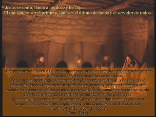 Jesús se sentó, llamó a los doce y les dijo:
35

–El que quiera ser el primero, que sea el último de todos y el servidor de todos.




     A la pregunta de quién es el más importante se ha respondido organizando cargos,
                     rangos, dignidades, órdenes, asientos reservados...
        Jesús sigue insistiendo. Hacerse últim@, aceptarse últim@, ser servidor-a
        de tod@s, eso es lo primero de todo. Se es grande y se transforma nuestro
      mundo, no cuando se ocupa un puesto relevante, sino cuando en la vida se ayuda
                y se hace sitio a quien no tiene grandeza para los poderosos.
         Quien sirve a quienes son “inservibles” para la sociedad nunca se equivoca.
           Lo que caracteriza a los seguidores y a las seguidoras de Jesús es ser
                              “el último y el servidor de todos”.
                                          Como Jesús.
 
