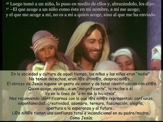 36
   Luego tomó a un niño, lo puso en medio de ellos y, abrazándolo, les dijo:
37
   –El que acoge a un niño como éste en mi nombre, a mí me acoge;
y el que me acoge a mí, no es a mí a quien acoge, sino al que me ha enviado.




  En la sociedad y cultura de aquel tiempo, los niños y las niñas eran “nadie”.
            No tenían derechos, eran l@s últim@s, despreciad@s...
El abrazo de Jesús supone un gesto de amor y de total identificación con ell@s.
           Quien acoge, ayuda... a un “insignificante”, lo recibe a él.
                    Va en la línea de “a mí me lo hicisteis”.
 Nos recomienda identificarnos con lo que l@s niñ@s representan: confianza,
      espontaneidad, creatividad, asombro, ternura, fascinación, alegría,
                     apertura a la esperanza y al futuro...
   L@s niñ@s tienen una confianza total e incondicional en su padre/madre.
                                  Como Jesús.
 