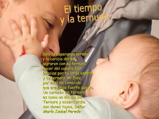 Sólo la esperanza serena
y la caricia del sol
lograron con su ternura
hacer del capullo flor.
Gracias por tu larga espera
y tu ternura, mi Dios,
por ellas he conocido
que eres más fuerte que yo.
Un corazón sin ternura
es como un día sin sol.
Ternura y misericordia
son dones tuyos, Señor.
María Isabel Pereda
 