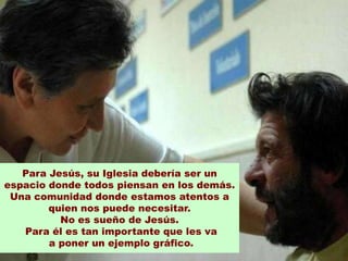 Para Jesús, su Iglesia debería ser un
espacio donde todos piensan en los demás.
 Una comunidad donde estamos atentos a
        quien nos puede necesitar.
          No es sueño de Jesús.
   Para él es tan importante que les va
        a poner un ejemplo gráfico.
 