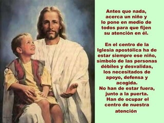 Antes que nada,
   acerca un niño y
 lo pone en medio de
 todos para que fijen
  su atención en él.

    En el centro de la
Iglesia apostólica ha de
estar siempre ese niño,
símbolo de las personas
  débiles y desvalidas,
   los necesitados de
    apoyo, defensa y
        acogida.
 No han de estar fuera,
    junto a la puerta.
     Han de ocupar el
    centro de nuestra
        atención.
 