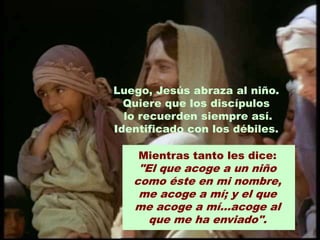 Luego, Jesús abraza al niño.
  Quiere que los discípulos
  lo recuerden siempre así.
Identificado con los débiles.

    Mientras tanto les dice:
    "El que acoge a un niño
   como éste en mi nombre,
    me acoge a mí; y el que
   me acoge a mí...acoge al
      que me ha enviado".
 