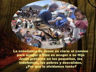 La enseñanza de Jesús es clara: el camino
  para acoger a Dios es acoger a su Hijo
   Jesús presente en los pequeños, los
   indefensos, los pobres y desvalidos.
       ¿Por qué lo olvidamos tanto?
 