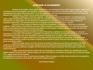 ¿POR QUÉ LO OLVIDAMOS?

             Camino de Jerusalén, Jesús sigue instruyendo a sus discípulos sobre el final que le espera. Insiste una
vez más en que será entregado a los hombres y estos lo matarán, pero Dios lo resucitará. Marcos dice que "no le
entendieron y les daba miedo preguntarle". En estas palabras se adivina la pobreza de los cristianos de todos los
tiempos. No entendemos a Jesús y nos da miedo ahondar en su mensaje.
             Al llegar a Cafarnaún, Jesús les pregunta: "¿De qué discutíais por el camino?". Los discípulos se
callan. Están avergonzados. Marcos nos dice que, por el camino, habían discutido quién era el más importante.
Ciertamente, es vergonzoso ver al Crucificado acompañado de cerca por un grupo de discípulos llenos de
estúpidas ambiciones. ¿De qué discutimos hoy en la Iglesia mientras decimos seguir a Jesús?
             Una vez en casa, Jesús se dispone a darles una enseñanza. La necesitan. Estas son sus primeras
palabras: "Quien quiera ser el primero, que sea el último de todos y el servidor de todos". En el grupo que sigue a
Jesús, el que quiera sobresalir y ser más que los demás, se ha de poner el último, detrás de todos; así podrá ver
qué es lo que necesitan y podrá ser servidor de todos.
             La verdadera grandeza consiste en servir. Para Jesús, el primero no es el que ocupa un cargo de
importancia, sino quien vive sirviendo y ayudando a los demás. Los primeros en la Iglesia no son los jerarcas sino
esas personas sencillas que viven ayudando a quienes encuentran en su camino. No lo hemos de olvidar.
             Para Jesús, su Iglesia debería ser un espacio donde todos piensan en los demás. Una comunidad
donde estamos atentos a quien nos puede necesitar. No es sueño de Jesús. Para él es tan importante que les va a
poner un ejemplo gráfico.
             Antes que nada, acerca un niño y lo pone en medio de todos para que fijen su atención en él. En el
centro de la Iglesia apostólica ha de estar siempre ese niño, símbolo de las personas débiles y desvalidas, los
necesitados de apoyo, defensa y acogida. No han de estar fuera, junto a la puerta. Han de ocupar el centro de
nuestra atención.
             Luego, Jesús abraza al niño. Quiere que los discípulos lo recuerden siempre así. Identificado con los
débiles. Mientras tanto les dice: "El que acoge a un niño como éste en mi nombre, me acoge a mí; y el que me acoge
a mí...acoge al que me ha enviado".
La enseñanza de Jesús es clara: el camino para acoger a Dios es acoger a su Hijo Jesús presente en los pequeños,
los indefensos, los pobres y desvalidos. ¿Por qué lo olvidamos tanto?

                                                José Antonio Pagola
 