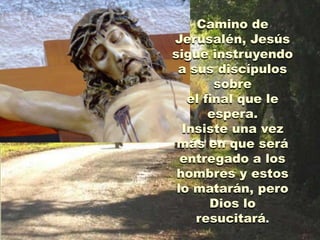 Camino de
Jerusalén, Jesús
sigue instruyendo
 a sus discípulos
        sobre
   el final que le
       espera.
  Insiste una vez
 más en que será
  entregado a los
 hombres y estos
 lo matarán, pero
       Dios lo
    resucitará.
 