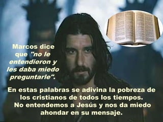 Marcos dice
 que "no le
 entendieron y
les daba miedo
 preguntarle".
En estas palabras se adivina la pobreza de
   los cristianos de todos los tiempos.
 No entendemos a Jesús y nos da miedo
          ahondar en su mensaje.
 