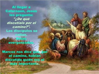Al llegar a
 Cafarnaún, Jesús
   les pregunta:
      "¿De qué
  discutíais por el
     camino?".
  Los discípulos se
       callan.
       Están
   avergonzados.

Marcos nos dice que, por
   el camino, habían
 discutido quién era el
    más importante.
 