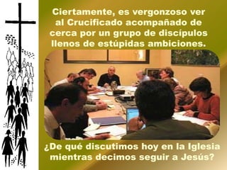 Ciertamente, es vergonzoso ver
  al Crucificado acompañado de
 cerca por un grupo de discípulos
 llenos de estúpidas ambiciones.




¿De qué discutimos hoy en la Iglesia
 mientras decimos seguir a Jesús?
 