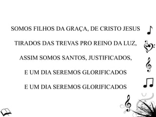 SOMOS FILHOS DA GRAÇA, DE CRISTO JESUS
TIRADOS DAS TREVAS PRO REINO DA LUZ,
ASSIM SOMOS SANTOS, JUSTIFICADOS,
E UM DIA SEREMOS GLORIFICADOS
E UM DIA SEREMOS GLORIFICADOS
 