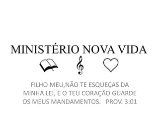 MINISTÉRIO NOVA VIDA
FILHO MEU,NÃO TE ESQUEÇAS DA
MINHA LEI, E O TEU CORAÇÃO GUARDE
OS MEUS MANDAMENTOS. PROV. 3:01
 