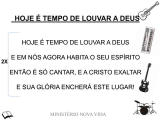 MINISTÉRIO NOVA VIDA
HOJE É TEMPO DE LOUVAR A DEUS
HOJE É TEMPO DE LOUVAR A DEUS
E EM NÓS AGORA HABITA O SEU ESPÍRITO
ENTÃO É SÓ CANTAR, E A CRISTO EXALTAR
E SUA GLÓRIA ENCHERÁ ESTE LUGAR!
2X
 