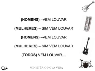 MINISTÉRIO NOVA VIDA
(HOMENS) –VEM LOUVAR
(MULHERES) – SIM VEM LOUVAR
(HOMENS) –VEM LOUVAR
(MULHERES) – SIM VEM LOUVAR
(TODOS) VEM LOUVAR....
 