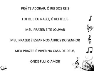 PRÁ TE ADORAR, Ó REI DOS REIS
FOI QUE EU NASCI, Ó REI JESUS
MEU PRAZER É TE LOUVAR
MEU PRAZER É ESTAR NOS ÁTRIOS DO SENHOR
MEU PRAZER É VIVER NA CASA DE DEUS,
ONDE FLUI O AMOR
 