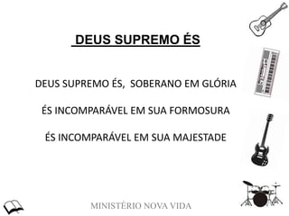 MINISTÉRIO NOVA VIDA
DEUS SUPREMO ÉS
DEUS SUPREMO ÉS, SOBERANO EM GLÓRIA
ÉS INCOMPARÁVEL EM SUA FORMOSURA
ÉS INCOMPARÁVEL EM SUA MAJESTADE
 