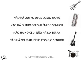 MINISTÉRIO NOVA VIDA
NÃO HÁ OUTRO DEUS COMO JEOVÁ
NÃO HÁ OUTRO DEUS ALÉM DO SENHOR
NÃO HÁ NO CÉU, NÃO HÁ NA TERRA
NÃO HÁ NO MAR, DEUS COMO O SENHOR
 
